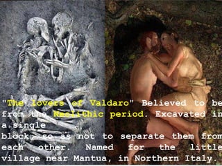 "The lovers of Valdaro" Believed to be
from the Neolithic period. Excavated in
a single
block, so as not to separate them from
each other. Named for the little
village near Mantua, in Northern Italy.
 
