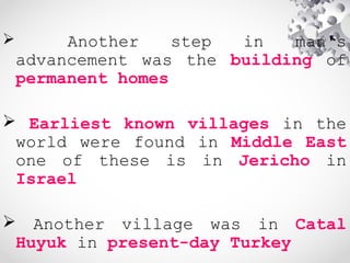  Another step in man's
advancement was the building of
permanent homes
 Earliest known villages in the
world were found in Middle East
one of these is in Jericho in
Israel
 Another village was in Catal
Huyuk in present-day Turkey
 