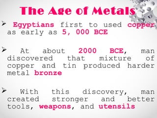 The Age of Metals
 Egyptians first to used copper
as early as 5, 000 BCE
 At about 2000 BCE, man
discovered that mixture of
copper and tin produced harder
metal bronze
 With this discovery, man
created stronger and better
tools, weapons, and utensils
 