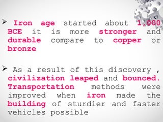  Iron age started about 1,000
BCE it is more stronger and
durable compare to copper or
bronze
 As a result of this discovery ,
civilization leaped and bounced.
Transportation methods were
improved when iron made the
building of sturdier and faster
vehicles possible
 