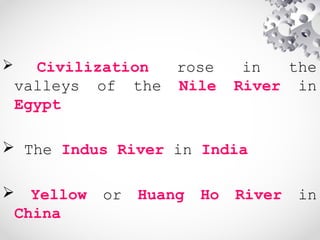  Civilization rose in the
valleys of the Nile River in
Egypt
 The Indus River in India
 Yellow or Huang Ho River in
China
 