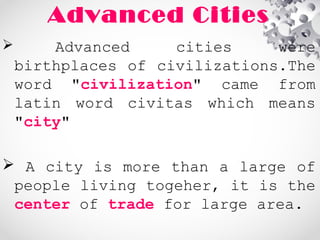 Advanced Cities
 Advanced cities were
birthplaces of civilizations.The
word "civilization" came from
latin word civitas which means
"city"
 A city is more than a large of
people living togeher, it is the
center of trade for large area.
 