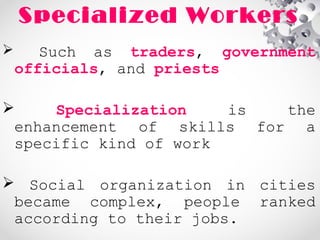 Specialized Workers
 Such as traders, government
officials, and priests
 Specialization is the
enhancement of skills for a
specific kind of work
 Social organization in cities
became complex, people ranked
according to their jobs.
 