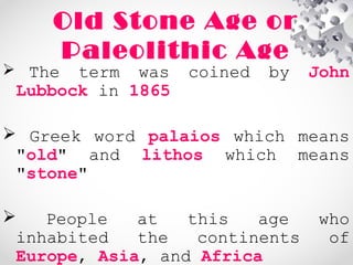 Old Stone Age or
Paleolithic Age
 The term was coined by John
Lubbock in 1865
 Greek word palaios which means
"old" and lithos which means
"stone"
 People at this age who
inhabited the continents of
Europe, Asia, and Africa
 