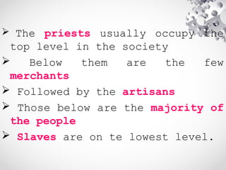  The priests usually occupy the
top level in the society
 Below them are the few
merchants
 Followed by the artisans
 Those below are the majority of
the people
 Slaves are on te lowest level.
 