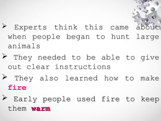  Experts think this came about
when people began to hunt large
animals
 They needed to be able to give
out clear instructions
 They also learned how to make
fire
 Early people used fire to keepEarly people used fire to keep
themthem warmwarm
 