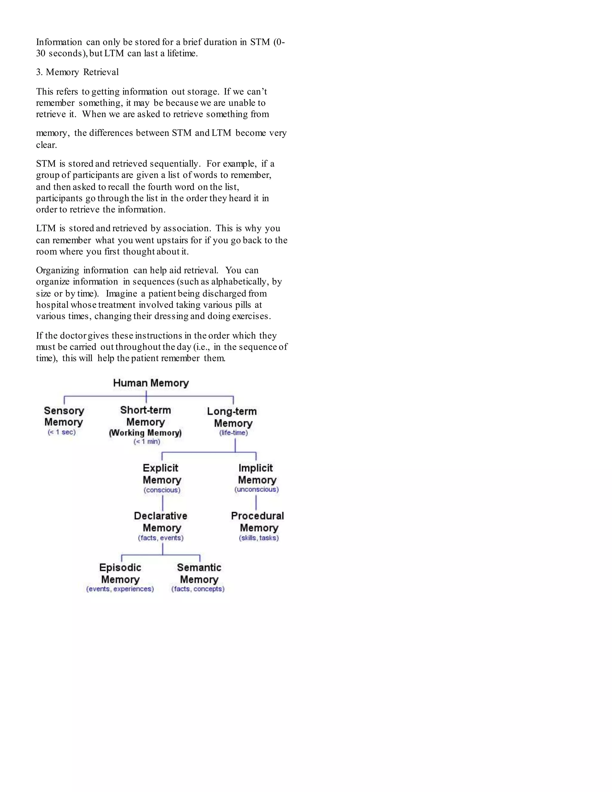 Information can only be stored for a brief duration in STM (0-
30 seconds),but LTM can last a lifetime.
3. Memory Retrieval
This refers to getting information out storage. If we can’t
remember something, it may be because we are unable to
retrieve it. When we are asked to retrieve something from
memory, the differences between STM and LTM become very
clear.
STM is stored and retrieved sequentially. For example, if a
group of participants are given a list of words to remember,
and then asked to recall the fourth word on the list,
participants go through the list in the order they heard it in
order to retrieve the information.
LTM is stored and retrieved by association. This is why you
can remember what you went upstairs for if you go back to the
room where you first thought about it.
Organizing information can help aid retrieval. You can
organize information in sequences (such as alphabetically, by
size or by time). Imagine a patient being discharged from
hospital whose treatment involved taking various pills at
various times, changing their dressing and doing exercises.
If the doctorgives these instructions in the order which they
must be carried out throughout the day (i.e., in the sequence of
time), this will help the patient remember them.
 