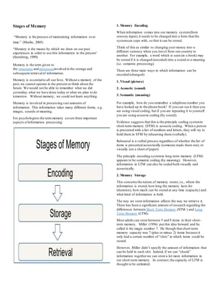 Stages of Memory
“Memory is the process of maintaining information over
time.” (Matlin, 2005)
“Memory is the means by which we draw on our past
experiences in order to use this information in the present’
(Sternberg, 1999).
Memory is the term given to
the structures and processesinvolved in the storage and
subsequent retrievalof information.
Memory is essentialto all our lives. Without a memory of the
past,we cannot operate in the present or think about the
future. We would not be able to remember what we did
yesterday,what we have done today or what we plan to do
tomorrow. Without memory, we could not learn anything.
Memory is involved in processing vast amounts of
information. This information takes many different forms, e.g.
images, sounds ormeaning.
For psychologists the termmemory covers three important
aspects ofinformation processing:
1. Memory Encoding
When information comes into our memory system(from
sensory input), it needs to be changed into a form that the
systemcan cope with, so that it can be stored.
Think of this as similar to changing your money into a
different currency when you travel from one country to
another. For example, a word which is seen (in a book) may
be stored if it is changed (encoded) into a sound or a meaning
(i.e. semantic processing).
There are three main ways in which information can be
encoded (changed):
1. Visual (picture)
2. Acoustic (sound)
3. Semantic (meaning)
For example, how do you remember a telephone number you
have looked up in the phone book? If you can see it then you
are using visual coding, but if you are repeating it to yourself
you are using acoustic coding (by sound).
Evidence suggests that this is the principle coding systemin
short-term memory (STM) is acoustic coding. When a person
is presented with a list of numbers and letters, they will try to
hold them in STM by rehearsing them (verbally).
Rehearsal is a verbal process regardless of whether the list of
items is presented acoustically (someone reads them out), or
visually (on a sheet of paper).
The principle encoding systemin long-term memory (LTM)
appears to be semantic coding (by meaning). However,
information in LTM can also be coded both visually and
acoustically.
2. Memory Storage
This concerns the nature of memory stores,i.e., where the
information is stored,how long the memory lasts for
(duration), how much can be stored at any time (capacity) and
what kind of information is held.
The way we store information affects the way we retrieve it.
There has been a significant amount of research regarding the
differences between Short Term Memory (STM ) and Long
Term Memory (LTM).
Most adults can store between 5 and 9 items in their short-
term memory. Miller (1956) put this idea forward and he
called it the magic number 7. He though that short-term
memory capacity was 7 (plus or minus 2) items because it
only had a certain number of “slots” in which items could be
stored.
However, Miller didn’t specify the amount of information that
can be held in each slot. Indeed, if we can “chunk”
information togetherwe can store a lot more information in
our short-term memory. In contrast,the capacity of LTM is
thought to be unlimited.
 