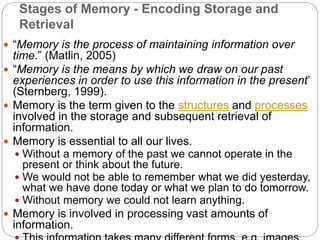 Stages of Memory - Encoding Storage and
Retrieval
 “Memory is the process of maintaining information over
time.” (Matlin, 2005)
 “Memory is the means by which we draw on our past
experiences in order to use this information in the present’
(Sternberg, 1999).
 Memory is the term given to the structures and processes
involved in the storage and subsequent retrieval of
information.
 Memory is essential to all our lives.
 Without a memory of the past we cannot operate in the
present or think about the future.
 We would not be able to remember what we did yesterday,
what we have done today or what we plan to do tomorrow.
 Without memory we could not learn anything.
 Memory is involved in processing vast amounts of
information.
 