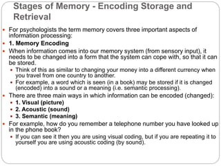 Stages of Memory - Encoding Storage and
Retrieval
 For psychologists the term memory covers three important aspects of
information processing:
 1. Memory Encoding
 When information comes into our memory system (from sensory input), it
needs to be changed into a form that the system can cope with, so that it can
be stored.
 Think of this as similar to changing your money into a different currency when
you travel from one country to another.
 For example, a word which is seen (in a book) may be stored if it is changed
(encoded) into a sound or a meaning (i.e. semantic processing).
 There are three main ways in which information can be encoded (changed):
 1. Visual (picture)
 2. Acoustic (sound)
 3. Semantic (meaning)
 For example, how do you remember a telephone number you have looked up
in the phone book?
 If you can see it then you are using visual coding, but if you are repeating it to
yourself you are using acoustic coding (by sound).
 
