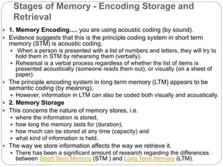Stages of Memory - Encoding Storage and
Retrieval
 1. Memory Encoding…. you are using acoustic coding (by sound).
 Evidence suggests that this is the principle coding system in short term
memory (STM) is acoustic coding.
 When a person is presented with a list of numbers and letters, they will try to
hold them in STM by rehearsing them (verbally).
 Rehearsal is a verbal process regardless of whether the list of items is
presented acoustically (someone reads them out), or visually (on a sheet of
paper).
 The principle encoding system in long term memory (LTM) appears to be
semantic coding (by meaning).
 However, information in LTM can also be coded both visually and acoustically.
 2. Memory Storage
 This concerns the nature of memory stores, i.e.
 where the information is stored,
 how long the memory lasts for (duration),
 how much can be stored at any time (capacity) and
 what kind of information is held.
 The way we store information affects the way we retrieve it.
 There has been a significant amount of research regarding the differences
between Short Term Memory (STM ) and Long Term Memory (LTM).
 