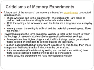 Criticisms of Memory Experiments
 A large part of the research on memory is based on experiments conducted
in laboratories.
 Those who take part in the experiments - the participants - are asked to
perform tasks such as recalling lists of words and numbers.
 Both the setting - the laboratory - and the tasks are a long way from everyday
life.
 In many cases, the setting is artificial and the tasks fairly meaningless. Does
this matter?
 Psychologists use the term ecological validity to refer to the extent to which
the findings of research studies can be generalized to other settings.
 An experiment has high ecological validity if its findings can be generalized,
that is applied or extended, to settings outside the laboratory.
 It is often assumed that if an experiment is realistic or true-to-life, then there
is a greater likelihood that its findings can be generalized.
 If it is not realistic (if the laboratory setting and the tasks are artificial) then
there is less likelihood that the findings can be generalized.
 In this case, the experiment will have low ecological validity.
 