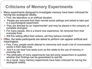 Criticisms of Memory Experiments
 Many experiments designed to investigate memory have been criticized for
having low ecological validity.
 First, the laboratory is an artificial situation.
 People are removed from their normal social settings and asked to take part
in a psychological experiment.
 They are directed by an 'experimenter' and may be placed in the company of
complete strangers.
 For many people, this is a brand new experience, far removed from their
everyday lives.
 Will this setting affect their actions, will they behave normally?
 Often, the tasks participants are asked to perform can appear artificial and
meaningless.
 Few, if any, people would attempt to memorize and recall a list of unconnected
words in their daily lives.
 And it is not clear how tasks such as this relate to the use of memory in
everyday life.
 The artificiality of many experiments has led some researchers to question
whether their findings can be generalized to real life.
 As a result, many memory experiments have been criticized for having low
ecological validity.
 