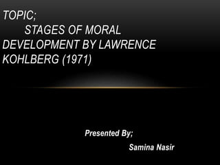 Presented By;
Samina Nasir
TOPIC;
STAGES OF MORAL
DEVELOPMENT BY LAWRENCE
KOHLBERG (1971)
 