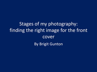 Stages of my photography:
finding the right image for the front
                cover
           By Brigit Gunton
 