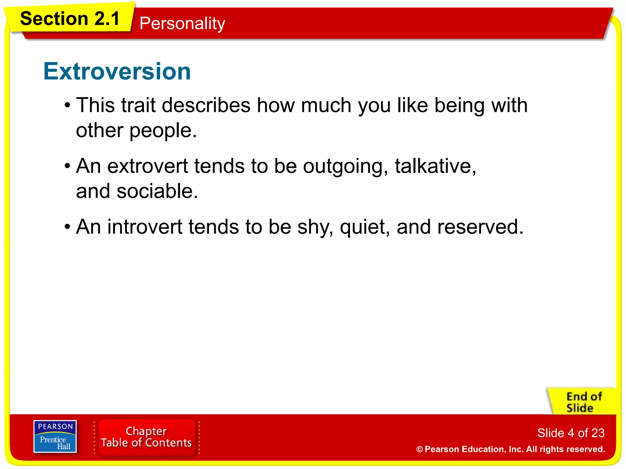 Section 2.1 Personality
Slide 4 of 23
• This trait describes how much you like being with
other people.
Extroversion
• An extrovert tends to be outgoing, talkative,
and sociable.
• An introvert tends to be shy, quiet, and reserved.
 