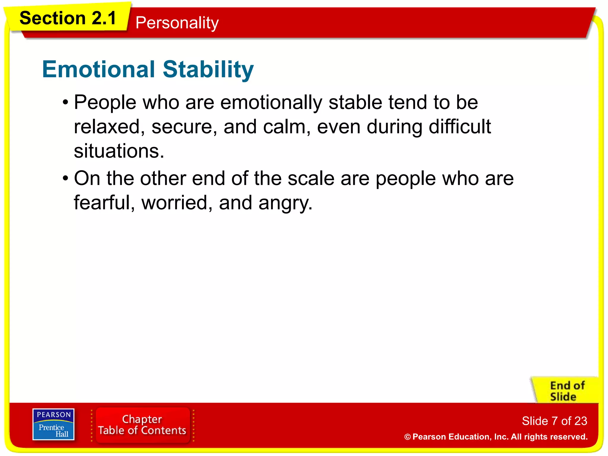 Section 2.1 Personality
Slide 7 of 23
• People who are emotionally stable tend to be
relaxed, secure, and calm, even during difficult
situations.
Emotional Stability
• On the other end of the scale are people who are
fearful, worried, and angry.
 