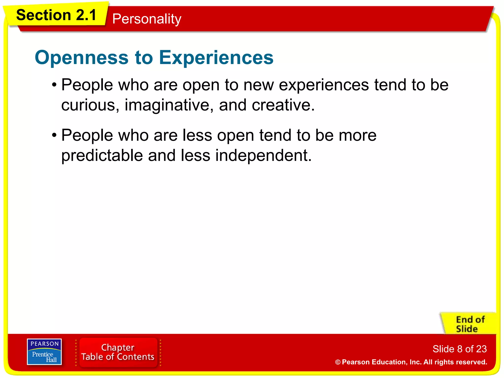 Section 2.1 Personality
Slide 8 of 23
• People who are open to new experiences tend to be
curious, imaginative, and creative.
Openness to Experiences
• People who are less open tend to be more
predictable and less independent.
 