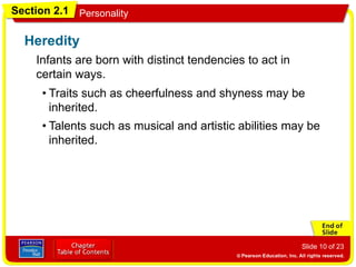 Section 2.1 Personality
Slide 10 of 23
Infants are born with distinct tendencies to act in
certain ways.
Heredity
• Traits such as cheerfulness and shyness may be
inherited.
• Talents such as musical and artistic abilities may be
inherited.
 