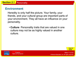 Section 2.1 Personality
Slide 11 of 23
Heredity is only half the picture. Your family, your
friends, and your cultural group are important parts of
your environment. They all have an influence on your
personality.
Environment
• Family Experiences you had as a child helped to
shape your personality. Children learn about
feelings, attitudes, and appropriate ways to behave
from their families. As children develop, they copy
the behavior of others. This is called modeling.
• Friends Starting in childhood and throughout the
teenage years, friends become an increasingly
important influence on personality. These friends,
who are about the same age and share similar
interests, are called a peer group.
• Culture Personality traits that are valued in one
culture may not be as highly valued in another
culture.
 