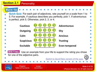 Section 2.1 Personality
Slide 2 of 23
Use an example from your life to support the rating you chose
for one of the adjective pairs.
Switch to QuickTake version of the quiz.
Quick Quiz For each pair of adjectives, rate yourself on a scale from 1 to
5. For example, if cautious describes you perfectly, pick 1. If adventurous
is perfect, pick 5. Otherwise, pick 2, 3, or 4.
 