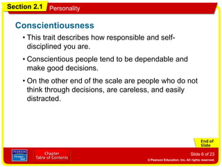 Section 2.1 Personality
Slide 6 of 23
• This trait describes how responsible and self-
disciplined you are.
Conscientiousness
• Conscientious people tend to be dependable and
make good decisions.
• On the other end of the scale are people who do not
think through decisions, are careless, and easily
distracted.
 