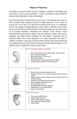 Stages of Pregnancy

Life begins at conception. When the egg is released, it travelled in the fallopian tube
until a sperm comes in and penetrates it. If sperm penetrates the egg, fertilization
happens, then implantation is next, and life begins.

One of the best thing in woman’s life is to carry one or more offspring, also known as
fetus or embryo inside a womans womb this is called pregnancy. To be a mother, to
produce life is not a joke, it is a gift of life to another human being. In a pregnancy,
there can be a single, or multiple gestation, a twins, triplets, quadruplet in some cases.
But do you know that from the very start of child bearing stages you will go through a
lot of changes physically, emotionally and mentally? Going through various
discomforts like nausea/vomiting, fatigue, back pain, dizziness, cramps, mood swings,
indigestion and blood pressure problems the early stage of pregnancy can be
extremely difficult. Since every pregnancy is a unique experience, the nature of
problems can differ in every case. As these evident changes are is being experienced
by a pregnant woman, the life inside her womb goes through different stages too. The
following are the 3 stages that a baby is going through.

                          First Trimester (first 12 weeks)

                                 Brain, spinal cord, and circulatory sytem begun to form
                                 Arm and leg buds appear
                                 Baby grows about 1/3 of an inch
                                 Eyes starts forming
                                 The nerves and muscles begin to work together
                                 Eyelids close to protect the developing eyes




                          Second Timester

                                 Muscle tissue and bone continue to form
                                 The baby is about 4 to 5 inches long and almost 3 ounce in
                                 weight
                                 Lanugo started to form (lanugo is the soft downy hair that
                                 covers the fetus)
                                 Footprints and fingerprints have formed
                                 Hair is growing on the baby’s head
                                 The lungs starts to form
                                 The baby sleeps and wake regularly
                                 Weight about 1 and a half pounds
                                 About 12 inches long

                          Third Trimester

                                 The bones are fully formed
                                 Weights about 6 pounds
                                 Vernix coating starts to thicken
                                 Their organs are fully developed
                                 Labor follows
 