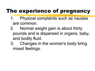 The experience of pregnancy
1. Physical complaints such as nausea
are common.
2. Normal weight gain is about thirty
pounds and is dispersed in organs, baby,
and bodily fluid.
3. Changes in the woman's body bring
mixed feelings.

 