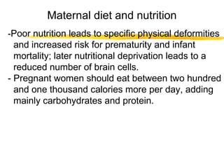 Maternal diet and nutrition
-Poor nutrition leads to specific physical deformities

and increased risk for prematurity and infant
mortality; later nutritional deprivation leads to a
reduced number of brain cells.
- Pregnant women should eat between two hundred
and one thousand calories more per day, adding
mainly carbohydrates and protein.

 