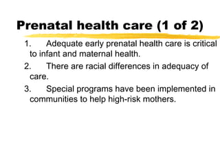 Prenatal health care (1 of 2)
1.
Adequate early prenatal health care is critical
to infant and maternal health.
2.
There are racial differences in adequacy of
care.
3.
Special programs have been implemented in
communities to help high-risk mothers.

 