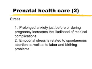 Prenatal health care (2)
Stress
1. Prolonged anxiety just before or during
pregnancy increases the likelihood of medical
complications.
2. Emotional stress is related to spontaneous
abortion as well as to labor and birthing
problems.

 