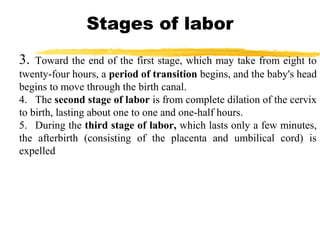 Stages of labor
3.

Toward the end of the first stage, which may take from eight to
twenty-four hours, a period of transition begins, and the baby's head
begins to move through the birth canal.
4. The second stage of labor is from complete dilation of the cervix
to birth, lasting about one to one and one-half hours.
5. During the third stage of labor, which lasts only a few minutes,
the afterbirth (consisting of the placenta and umbilical cord) is
expelled

 