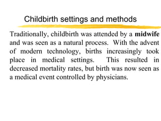 Childbirth settings and methods
Traditionally, childbirth was attended by a midwife
and was seen as a natural process. With the advent
of modern technology, births increasingly took
place in medical settings.
This resulted in
decreased mortality rates, but birth was now seen as
a medical event controlled by physicians.

 