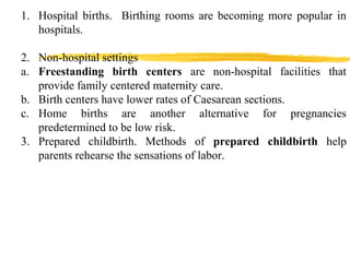 1. Hospital births. Birthing rooms are becoming more popular in
hospitals.
2. Non-hospital settings
a. Freestanding birth centers are non-hospital facilities that
provide family centered maternity care.
b. Birth centers have lower rates of Caesarean sections.
c. Home births are another alternative for pregnancies
predetermined to be low risk.
3. Prepared childbirth. Methods of prepared childbirth help
parents rehearse the sensations of labor.

 