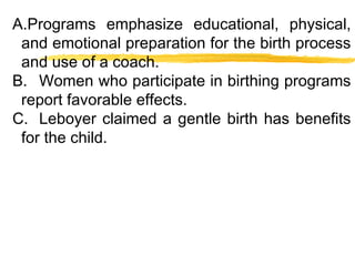 A.Programs emphasize educational, physical,
and emotional preparation for the birth process
and use of a coach.
B. Women who participate in birthing programs
report favorable effects.
C. Leboyer claimed a gentle birth has benefits
for the child.

 
