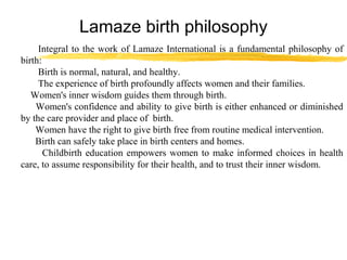 Lamaze birth philosophy
Integral to the work of Lamaze International is a fundamental philosophy of
birth:
Birth is normal, natural, and healthy.
The experience of birth profoundly affects women and their families.
Women's inner wisdom guides them through birth.
Women's confidence and ability to give birth is either enhanced or diminished
by the care provider and place of birth.
Women have the right to give birth free from routine medical intervention.
Birth can safely take place in birth centers and homes.
Childbirth education empowers women to make informed choices in health
care, to assume responsibility for their health, and to trust their inner wisdom.

 