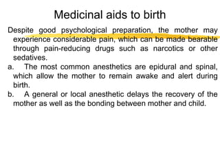 Medicinal aids to birth
Despite good psychological preparation, the mother may
experience considerable pain, which can be made bearable
through pain-reducing drugs such as narcotics or other
sedatives.
a. The most common anesthetics are epidural and spinal,
which allow the mother to remain awake and alert during
birth.
b. A general or local anesthetic delays the recovery of the
mother as well as the bonding between mother and child.

 