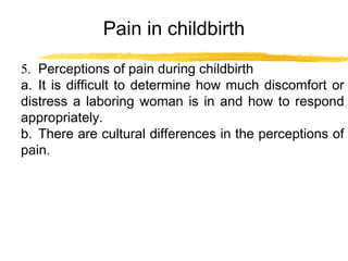 Pain in childbirth
5. Perceptions of pain during childbirth
a. It is difficult to determine how much discomfort or
distress a laboring woman is in and how to respond
appropriately.
b. There are cultural differences in the perceptions of
pain.

 