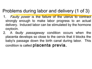 Problems during labor and delivery (1 of 3)
1.

Faulty power is the failure of the uterus to contract
strongly enough to make labor progress to an actual
delivery. Induced labor can be stimulated by the hormone
oxytocin.
2. A faulty passageway condition occurs when the
placenta develops so close to the cervix that it blocks the
baby's passage down the birth canal during labor. This
condition is called placenta previa.

 