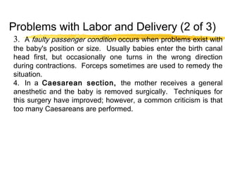 Problems with Labor and Delivery (2 of 3)
3. A faulty passenger condition occurs when problems exist with
the baby's position or size. Usually babies enter the birth canal
head first, but occasionally one turns in the wrong direction
during contractions. Forceps sometimes are used to remedy the
situation.
4. In a Caesarean section, the mother receives a general
anesthetic and the baby is removed surgically. Techniques for
this surgery have improved; however, a common criticism is that
too many Caesareans are performed.

 