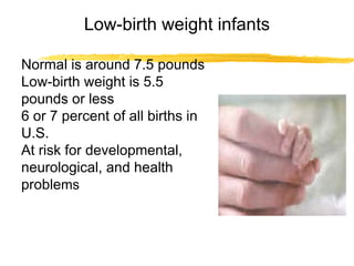 Low-birth weight infants
Normal is around 7.5 pounds
Low-birth weight is 5.5
pounds or less
6 or 7 percent of all births in
U.S.
At risk for developmental,
neurological, and health
problems

 