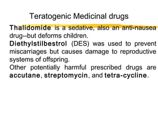 Teratogenic Medicinal drugs
Thalidomide is a sedative, also an anti-nausea
drug--but deforms children.
Diethylstilbestrol (DES) was used to prevent
miscarriages but causes damage to reproductive
systems of offspring.
Other potentially harmful prescribed drugs are
accutane, streptomycin, and tetra-cycline.

 