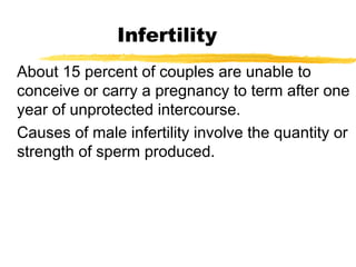 Infertility
About 15 percent of couples are unable to
conceive or carry a pregnancy to term after one
year of unprotected intercourse.
Causes of male infertility involve the quantity or
strength of sperm produced.

 