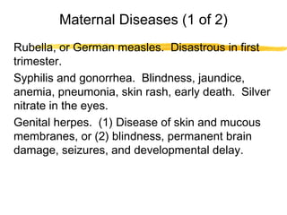 Maternal Diseases (1 of 2)
Rubella, or German measles. Disastrous in first
trimester.
Syphilis and gonorrhea. Blindness, jaundice,
anemia, pneumonia, skin rash, early death. Silver
nitrate in the eyes.
Genital herpes. (1) Disease of skin and mucous
membranes, or (2) blindness, permanent brain
damage, seizures, and developmental delay.

 