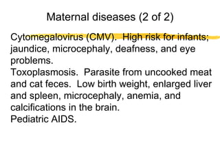 Maternal diseases (2 of 2)
Cytomegalovirus (CMV). High risk for infants;
jaundice, microcephaly, deafness, and eye
problems.
Toxoplasmosis. Parasite from uncooked meat
and cat feces. Low birth weight, enlarged liver
and spleen, microcephaly, anemia, and
calcifications in the brain.
Pediatric AIDS.

 
