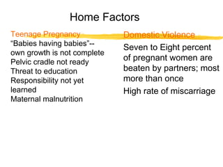 Home Factors
Teenage Pregnancy
“Babies having babies”-own growth is not complete
Pelvic cradle not ready
Threat to education
Responsibility not yet
learned
Maternal malnutrition

Domestic Violence
Seven to Eight percent
of pregnant women are
beaten by partners; most
more than once
High rate of miscarriage

 