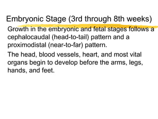 Embryonic Stage (3rd through 8th weeks)
Growth in the embryonic and fetal stages follows a
cephalocaudal (head-to-tail) pattern and a
proximodistal (near-to-far) pattern.
The head, blood vessels, heart, and most vital
organs begin to develop before the arms, legs,
hands, and feet.

 