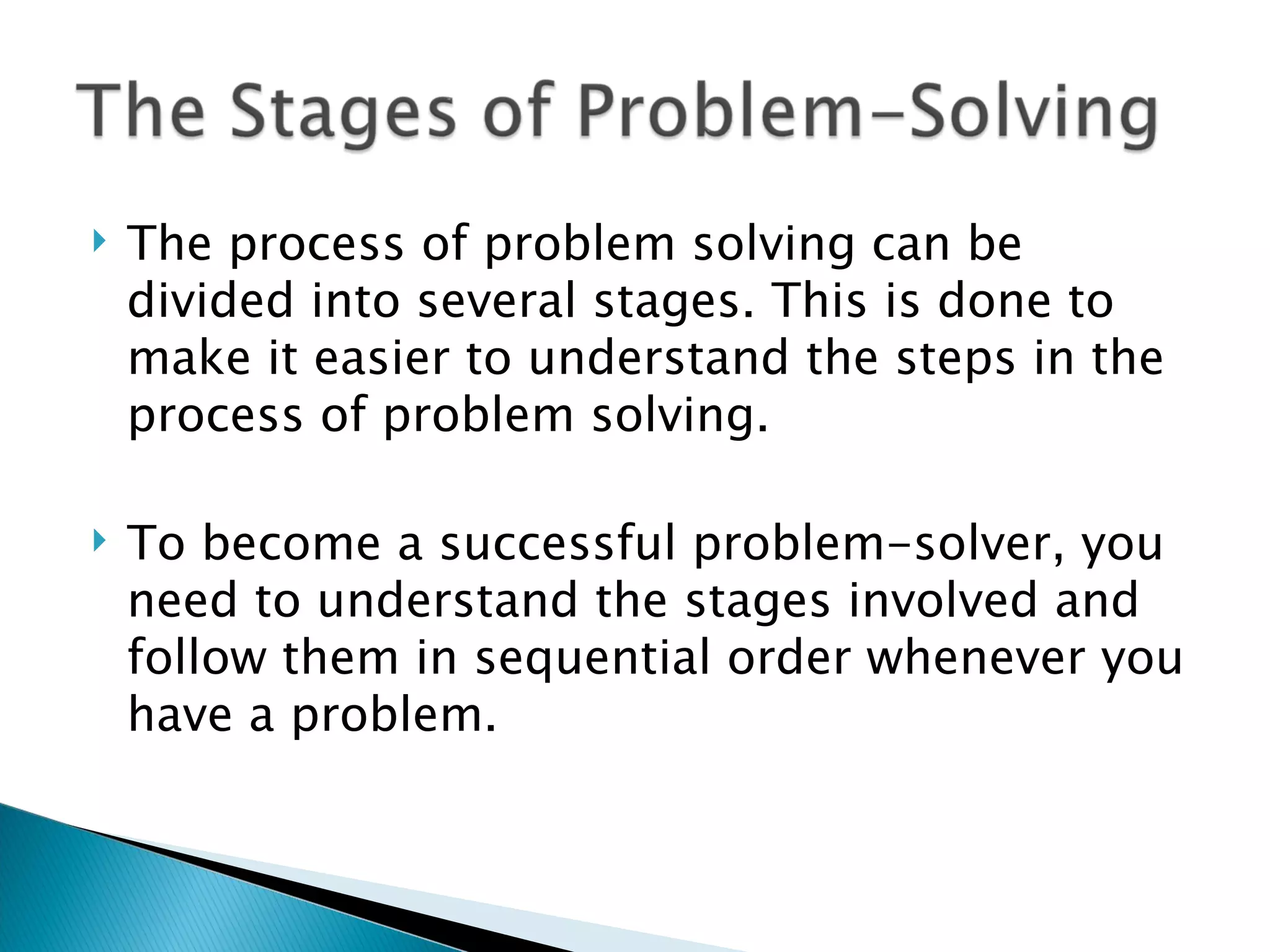    The process of problem solving can be
    divided into several stages. This is done to
    make it easier to understand the steps in the
    process of problem solving.

   To become a successful problem-solver, you
    need to understand the stages involved and
    follow them in sequential order whenever you
    have a problem.
 