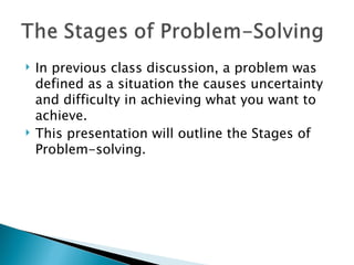    In previous class discussion, a problem was
    defined as a situation the causes uncertainty
    and difficulty in achieving what you want to
    achieve.
   This presentation will outline the Stages of
    Problem-solving.
 