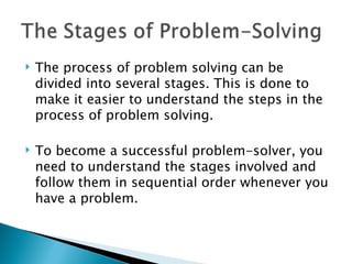    The process of problem solving can be
    divided into several stages. This is done to
    make it easier to understand the steps in the
    process of problem solving.

   To become a successful problem-solver, you
    need to understand the stages involved and
    follow them in sequential order whenever you
    have a problem.
 